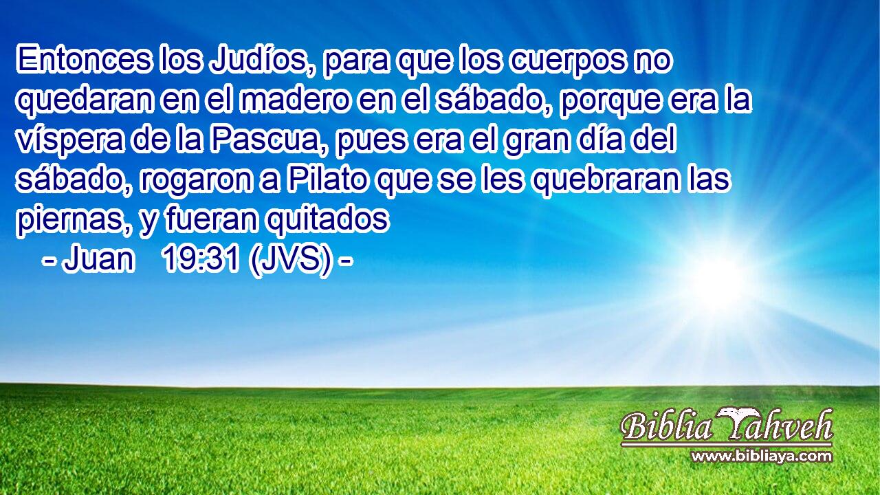 Entonces los Judíos, para que los cuerpos no quedaran en el madero en el sábado, porque era la víspera de la Pascua, pues era el gran día del sábado, rogaron a Pilato que se les quebraran las piernas, y fueran quitados