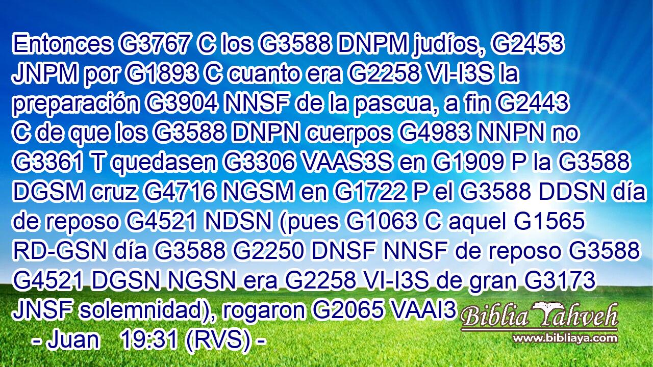 Entonces G3767 C los G3588 DNPM judíos, G2453 JNPM por G1893 C cuanto era G2258 VI-I3S la preparación G3904 NNSF de la pascua, a fin G2443 C de que los G3588 DNPN cuerpos G4983 NNPN no G3361 T quedasen G3306 VAAS3S en G1909 P la G3588 DGSM cruz G4716 NGSM en G1722 P el G3588 DDSN día de reposo G4521 NDSN (pues G1063 C aquel G1565 RD-GSN día G3588 G2250 DNSF NNSF de reposo G3588 G4521 DGSN NGSN era G2258 VI-I3S de gran G3173 JNSF solemnidad), rogaron G2065 VAAI3