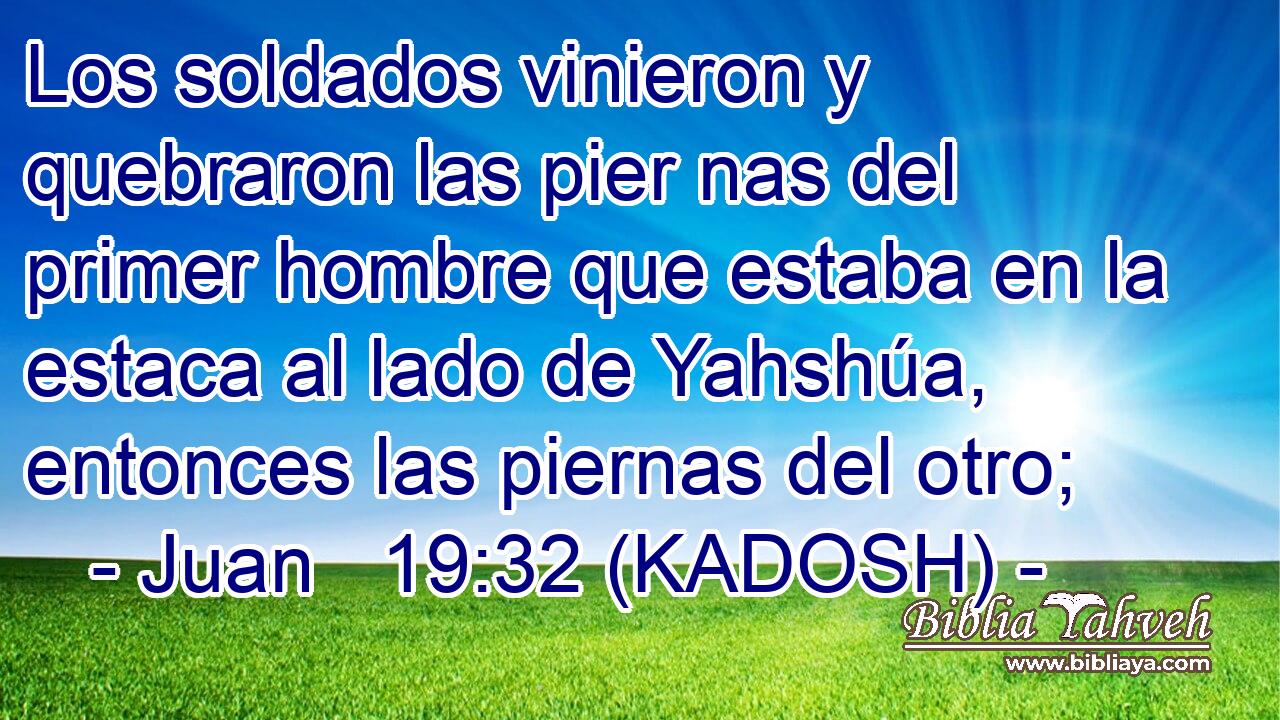  Los soldados vinieron y quebraron las pier nas del primer hombre que estaba en la estaca al lado de Yahshúa, entonces las piernas del otro; 