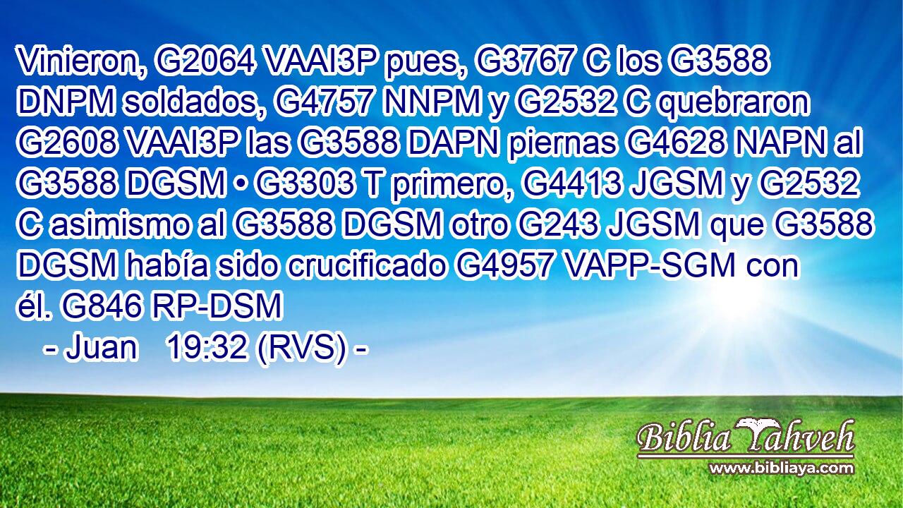 Vinieron, G2064 VAAI3P pues, G3767 C los G3588 DNPM soldados, G4757 NNPM y G2532 C quebraron G2608 VAAI3P las G3588 DAPN piernas G4628 NAPN al G3588 DGSM • G3303 T primero, G4413 JGSM y G2532 C asimismo al G3588 DGSM otro G243 JGSM que G3588 DGSM había sido crucificado G4957 VAPP-SGM con él. G846 RP-DSM 