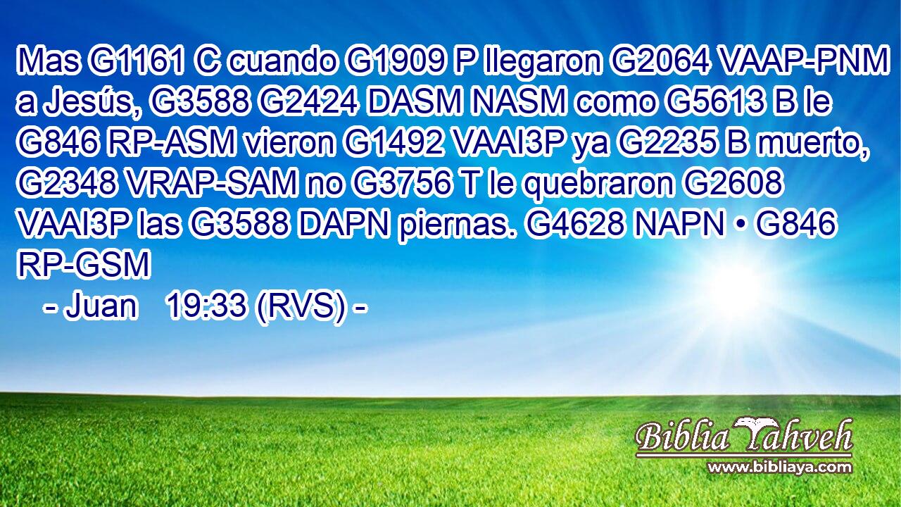 Mas G1161 C cuando G1909 P llegaron G2064 VAAP-PNM a Jesús, G3588 G2424 DASM NASM como G5613 B le G846 RP-ASM vieron G1492 VAAI3P ya G2235 B muerto, G2348 VRAP-SAM no G3756 T le quebraron G2608 VAAI3P las G3588 DAPN piernas. G4628 NAPN • G846 RP-GSM 