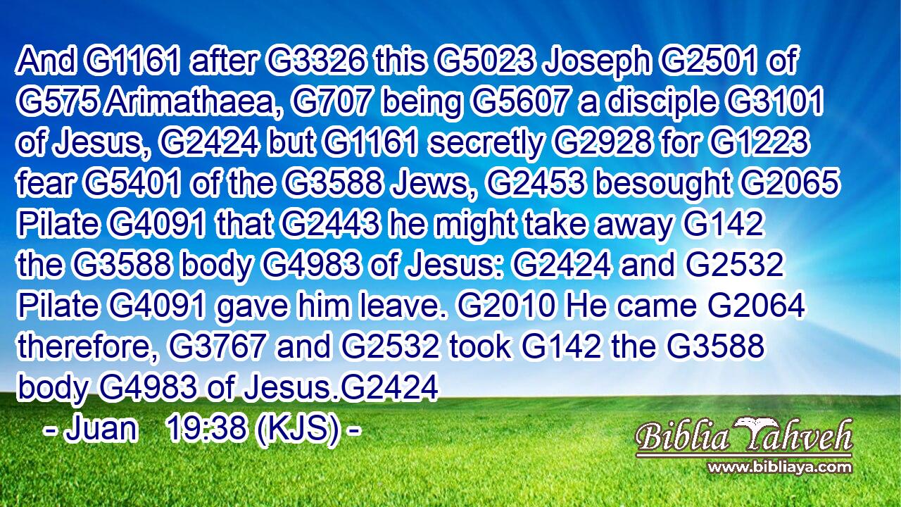 And G1161 after G3326 this G5023 Joseph G2501 of G575 Arimathaea, G707 being G5607 a disciple G3101 of Jesus, G2424 but G1161 secretly G2928 for G1223 fear G5401 of the G3588 Jews, G2453 besought G2065 Pilate G4091 that G2443 he might take away G142 the G3588 body G4983 of Jesus: G2424 and G2532 Pilate G4091 gave him leave. G2010 He came G2064 therefore, G3767 and G2532 took G142 the G3588 body G4983 of Jesus.G2424