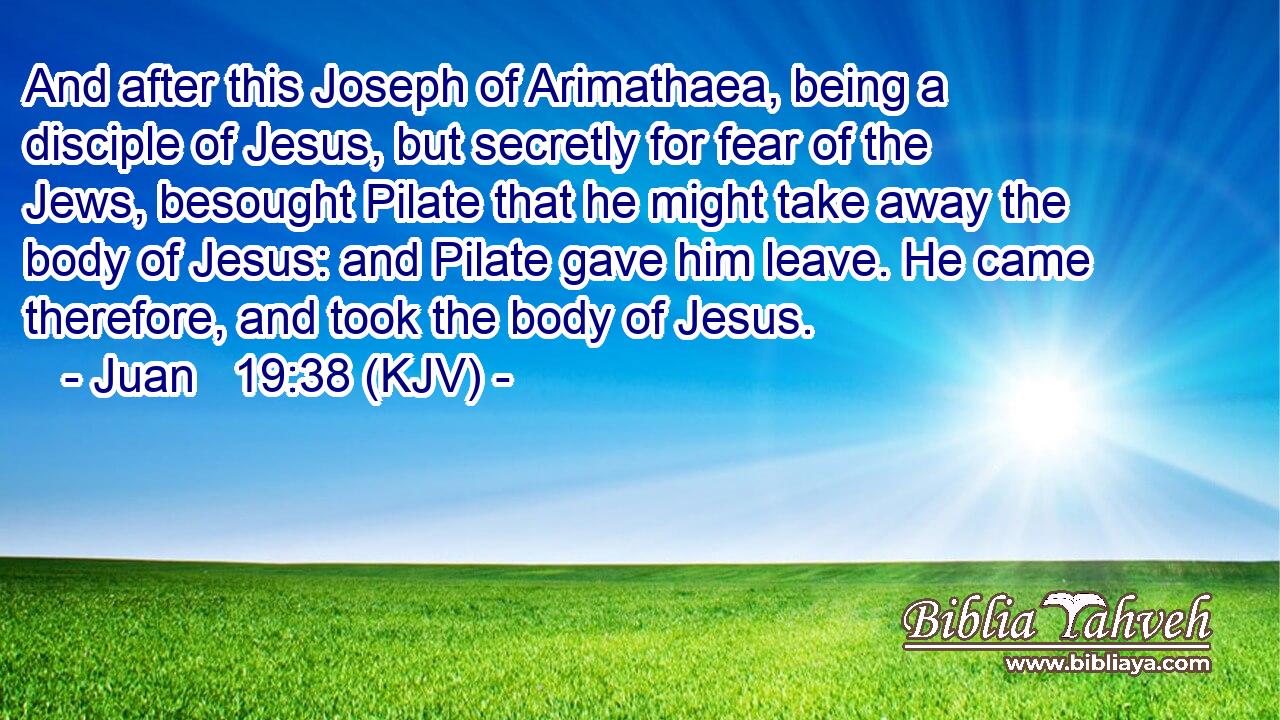 And after this Joseph of Arimathaea, being a disciple of Jesus, but secretly for fear of the Jews, besought Pilate that he might take away the body of Jesus: and Pilate gave him leave. He came therefore, and took the body of Jesus.