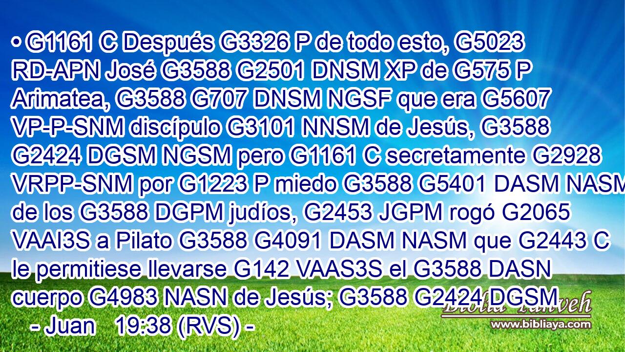 • G1161 C Después G3326 P de todo esto, G5023 RD-APN José G3588 G2501 DNSM XP de G575 P Arimatea, G3588 G707 DNSM NGSF que era G5607 VP-P-SNM discípulo G3101 NNSM de Jesús, G3588 G2424 DGSM NGSM pero G1161 C secretamente G2928 VRPP-SNM por G1223 P miedo G3588 G5401 DASM NASM de los G3588 DGPM judíos, G2453 JGPM rogó G2065 VAAI3S a Pilato G3588 G4091 DASM NASM que G2443 C le permitiese llevarse G142 VAAS3S el G3588 DASN cuerpo G4983 NASN de Jesús; G3588 G2424 DGSM