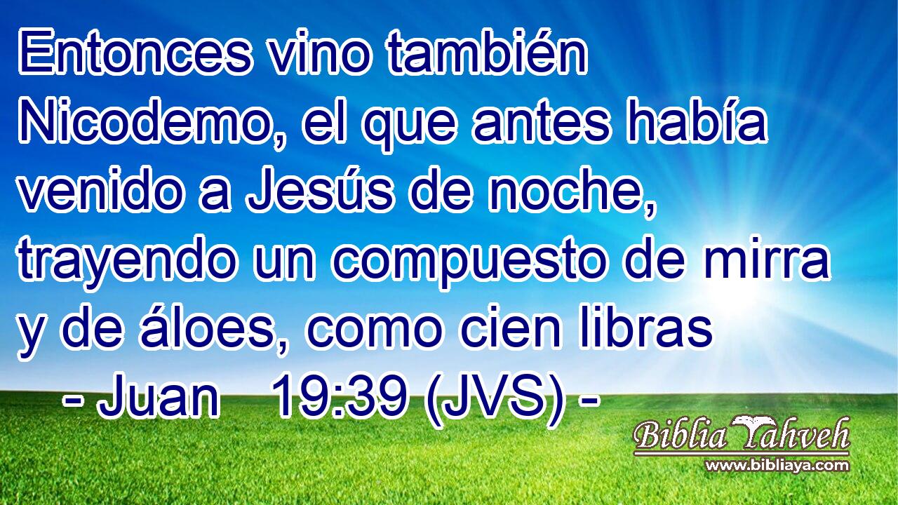 Entonces vino también Nicodemo, el que antes había venido a Jesús de noche, trayendo un compuesto de mirra y de áloes, como cien libras