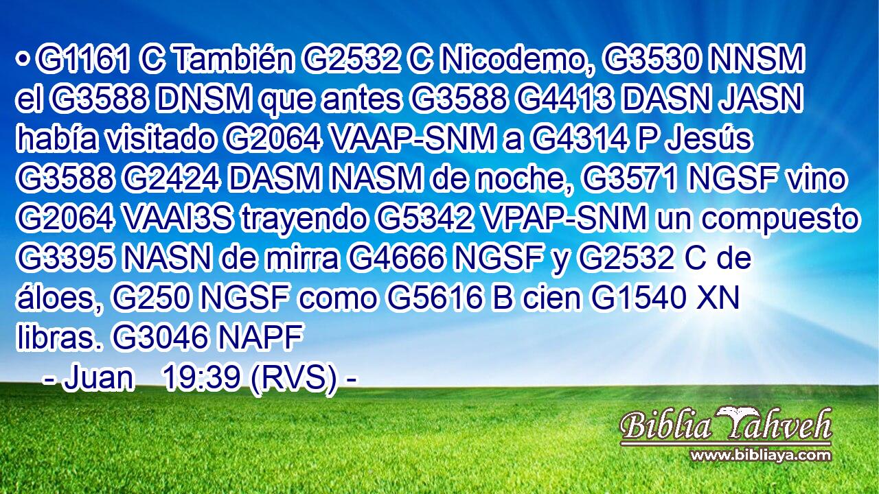 • G1161 C También G2532 C Nicodemo, G3530 NNSM el G3588 DNSM que antes G3588 G4413 DASN JASN había visitado G2064 VAAP-SNM a G4314 P Jesús G3588 G2424 DASM NASM de noche, G3571 NGSF vino G2064 VAAI3S trayendo G5342 VPAP-SNM un compuesto G3395 NASN de mirra G4666 NGSF y G2532 C de áloes, G250 NGSF como G5616 B cien G1540 XN libras. G3046 NAPF 