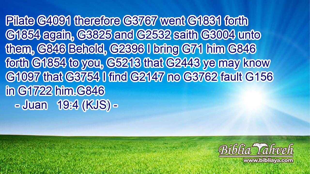 Pilate G4091 therefore G3767 went G1831 forth G1854 again, G3825 and G2532 saith G3004 unto them, G846 Behold, G2396 I bring G71 him G846 forth G1854 to you, G5213 that G2443 ye may know G1097 that G3754 I find G2147 no G3762 fault G156 in G1722 him.G846