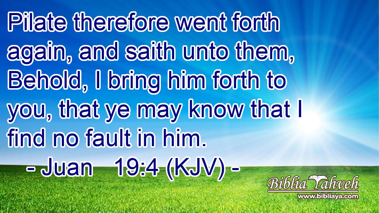 Pilate therefore went forth again, and saith unto them, Behold, I bring him forth to you, that ye may know that I find no fault in him.