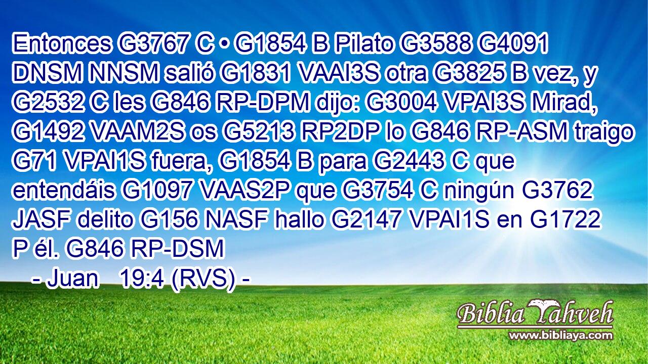 Entonces G3767 C • G1854 B Pilato G3588 G4091 DNSM NNSM salió G1831 VAAI3S otra G3825 B vez, y G2532 C les G846 RP-DPM dijo: G3004 VPAI3S Mirad, G1492 VAAM2S os G5213 RP2DP lo G846 RP-ASM traigo G71 VPAI1S fuera, G1854 B para G2443 C que entendáis G1097 VAAS2P que G3754 C ningún G3762 JASF delito G156 NASF hallo G2147 VPAI1S en G1722 P él. G846 RP-DSM 