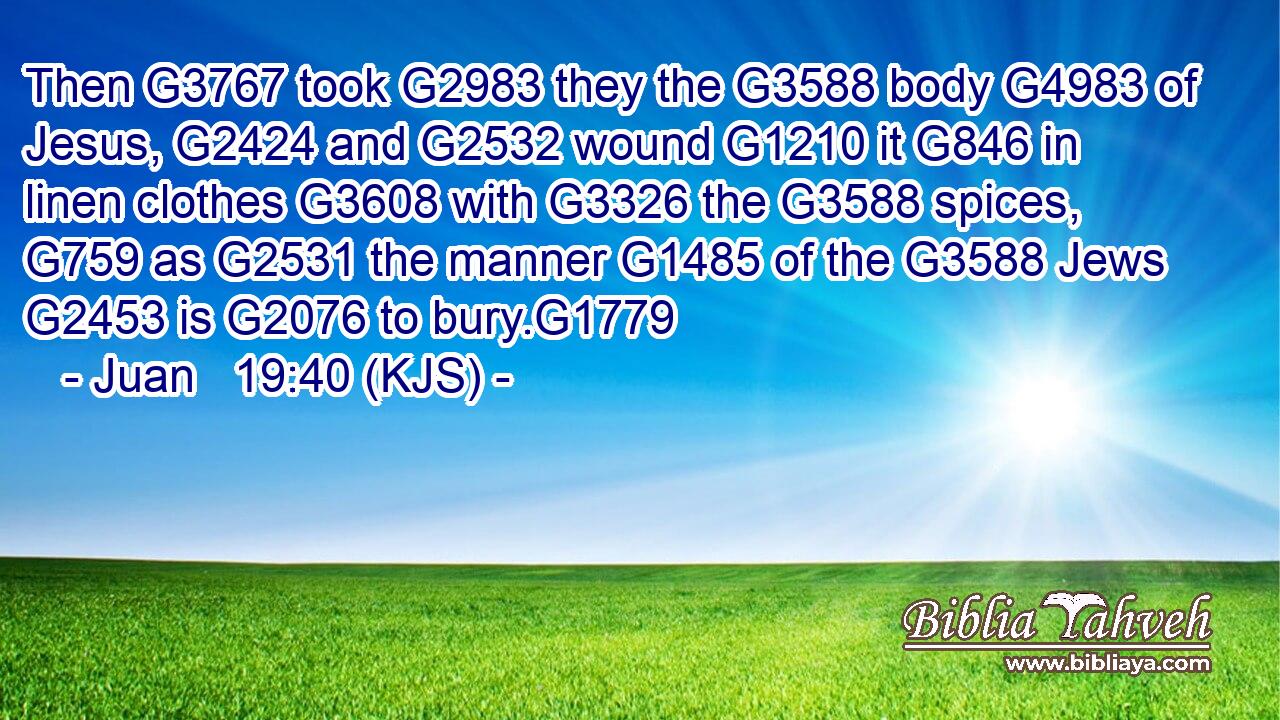 Then G3767 took G2983 they the G3588 body G4983 of Jesus, G2424 and G2532 wound G1210 it G846 in linen clothes G3608 with G3326 the G3588 spices, G759 as G2531 the manner G1485 of the G3588 Jews G2453 is G2076 to bury.G1779