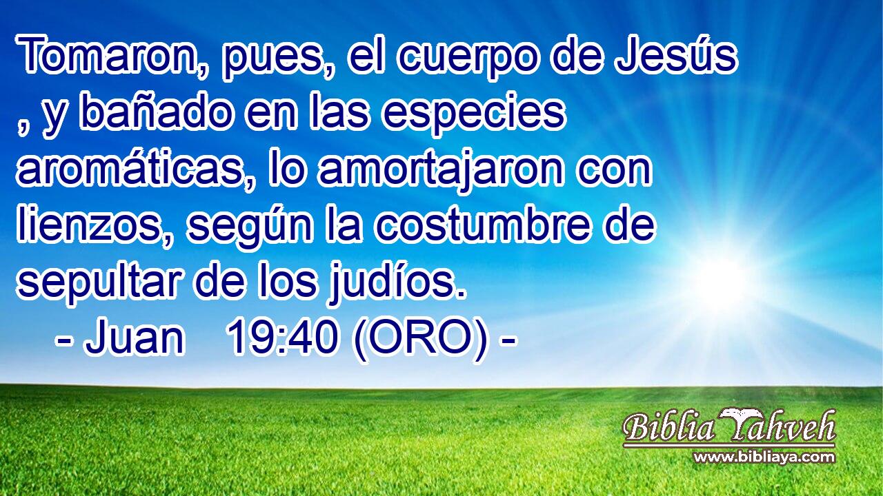  Tomaron, pues, el cuerpo de Jesús , y bañado en las especies aromáticas, lo amortajaron con lienzos, según la costumbre de sepultar de los judíos. 