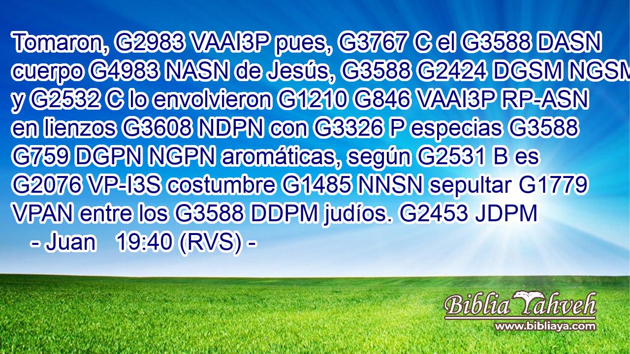 Tomaron, G2983 VAAI3P pues, G3767 C el G3588 DASN cuerpo G4983 NASN de Jesús, G3588 G2424 DGSM NGSM y G2532 C lo envolvieron G1210 G846 VAAI3P RP-ASN en lienzos G3608 NDPN con G3326 P especias G3588 G759 DGPN NGPN aromáticas, según G2531 B es G2076 VP-I3S costumbre G1485 NNSN sepultar G1779 VPAN entre los G3588 DDPM judíos. G2453 JDPM 