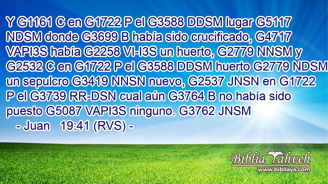 Y G1161 C en G1722 P el G3588 DDSM lugar G5117 NDSM donde G3699 B había sido crucificado, G4717 VAPI3S había G2258 VI-I3S un huerto, G2779 NNSM y G2532 C en G1722 P el G3588 DDSM huerto G2779 NDSM un sepulcro G3419 NNSN nuevo, G2537 JNSN en G1722 P el G3739 RR-DSN cual aún G3764 B no había sido puesto G5087 VAPI3S ninguno. G3762 JNSM 