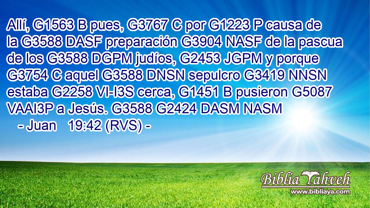Allí, G1563 B pues, G3767 C por G1223 P causa de la G3588 DASF preparación G3904 NASF de la pascua de los G3588 DGPM judíos, G2453 JGPM y porque G3754 C aquel G3588 DNSN sepulcro G3419 NNSN estaba G2258 VI-I3S cerca, G1451 B pusieron G5087 VAAI3P a Jesús. G3588 G2424 DASM NASM 