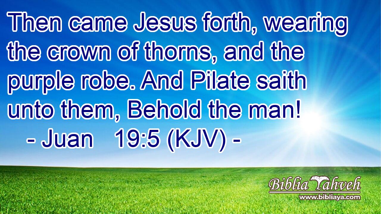 Then came Jesus forth, wearing the crown of thorns, and the purple robe. And Pilate saith unto them, Behold the man!