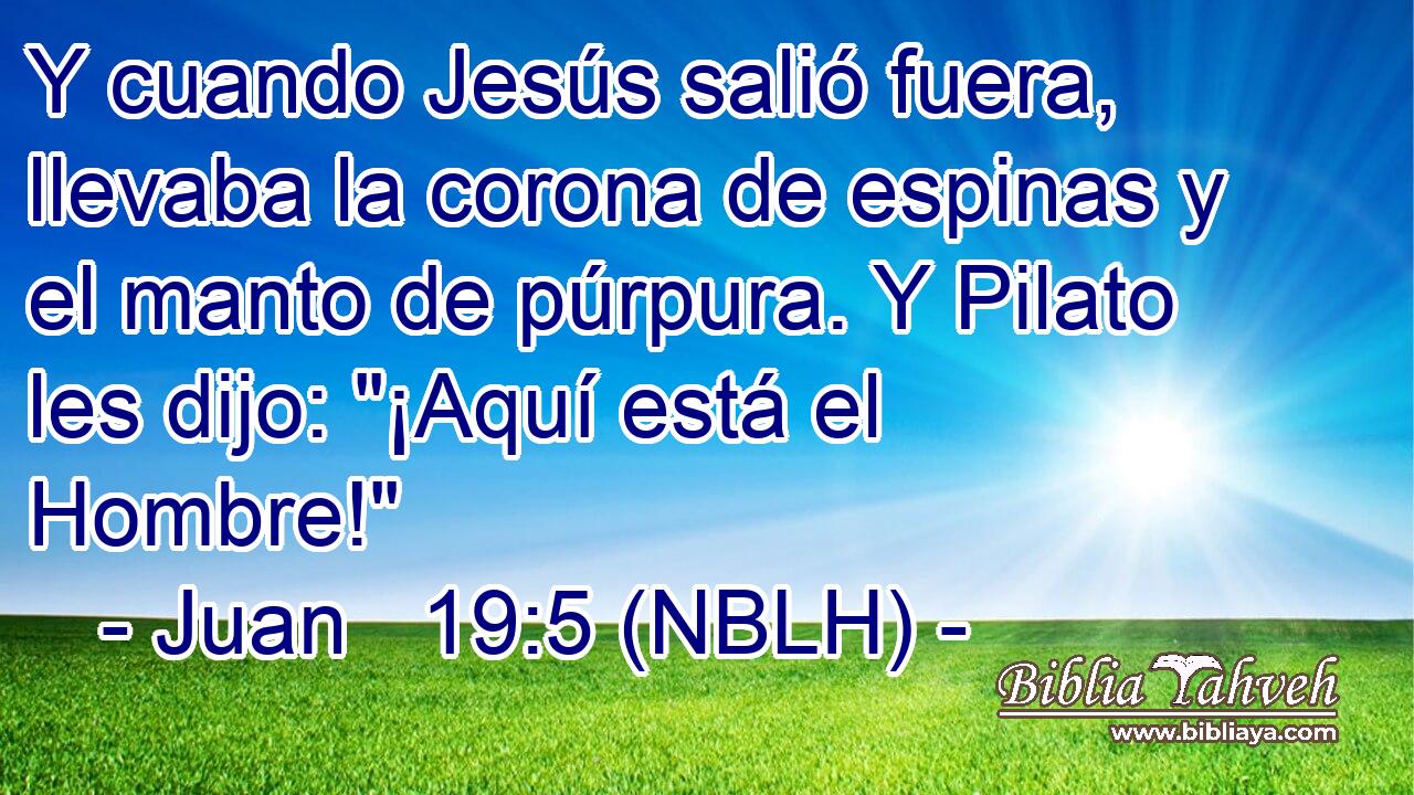  Y cuando Jesús salió fuera, llevaba la corona de espinas y el manto de púrpura. Y Pilato les dijo: 