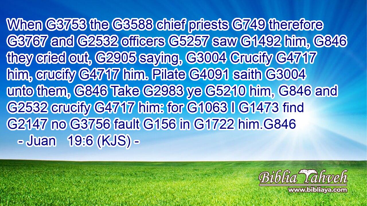 When G3753 the G3588 chief priests G749 therefore G3767 and G2532 officers G5257 saw G1492 him, G846 they cried out, G2905 saying, G3004 Crucify G4717 him, crucify G4717 him. Pilate G4091 saith G3004 unto them, G846 Take G2983 ye G5210 him, G846 and G2532 crucify G4717 him: for G1063 I G1473 find G2147 no G3756 fault G156 in G1722 him.G846