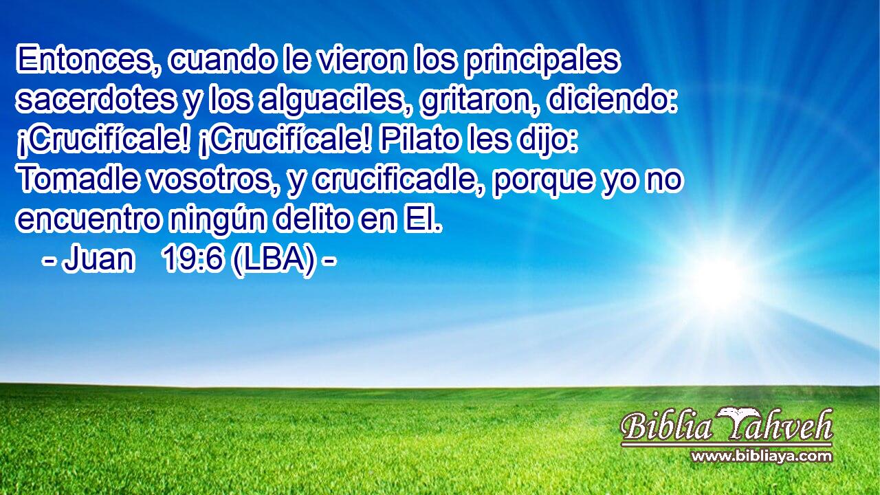 Entonces, cuando le vieron los principales sacerdotes y los alguaciles, gritaron, diciendo: ¡Crucifícale! ¡Crucifícale! Pilato les dijo: Tomadle vosotros, y crucificadle, porque yo no encuentro ningún delito en El.