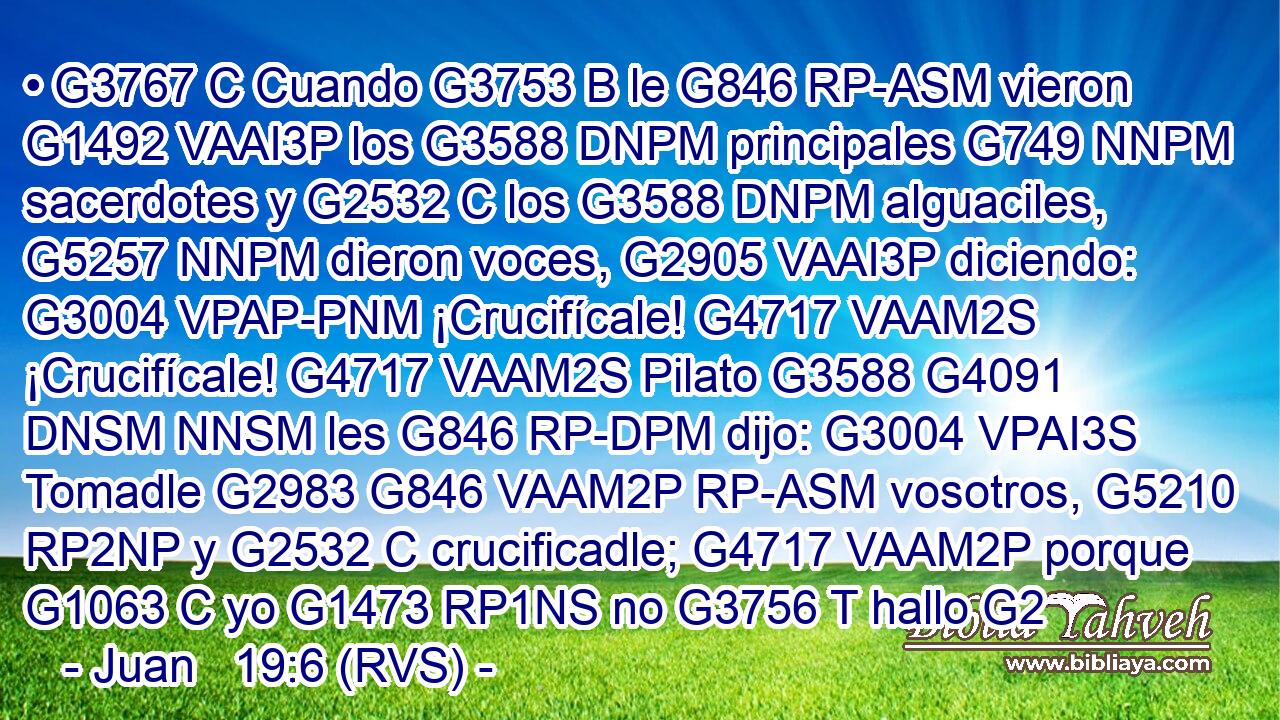 • G3767 C Cuando G3753 B le G846 RP-ASM vieron G1492 VAAI3P los G3588 DNPM principales G749 NNPM sacerdotes y G2532 C los G3588 DNPM alguaciles, G5257 NNPM dieron voces, G2905 VAAI3P diciendo: G3004 VPAP-PNM ¡Crucifícale! G4717 VAAM2S ¡Crucifícale! G4717 VAAM2S Pilato G3588 G4091 DNSM NNSM les G846 RP-DPM dijo: G3004 VPAI3S Tomadle G2983 G846 VAAM2P RP-ASM vosotros, G5210 RP2NP y G2532 C crucificadle; G4717 VAAM2P porque G1063 C yo G1473 RP1NS no G3756 T hallo G2