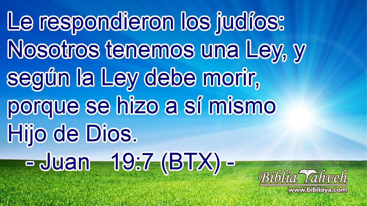 Le respondieron los judíos: Nosotros tenemos una Ley, y según la Ley debe morir, porque se hizo a sí mismo Hijo de Dios.