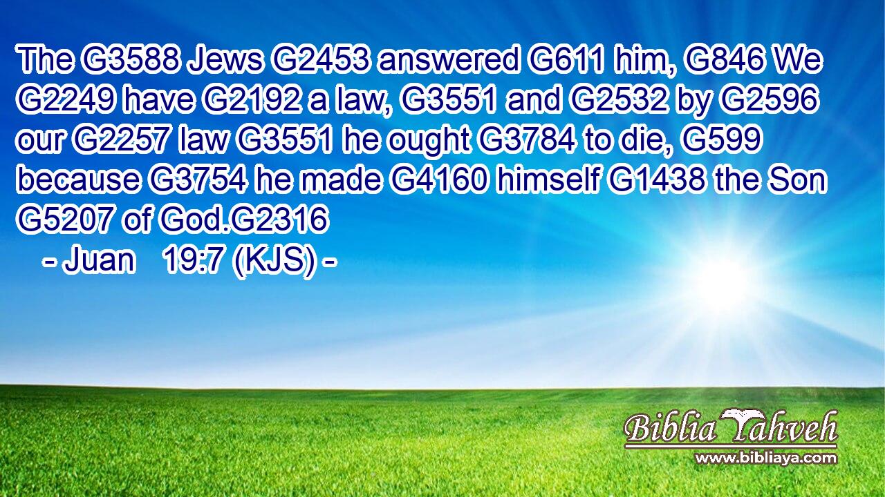 The G3588 Jews G2453 answered G611 him, G846 We G2249 have G2192 a law, G3551 and G2532 by G2596 our G2257 law G3551 he ought G3784 to die, G599 because G3754 he made G4160 himself G1438 the Son G5207 of God.G2316