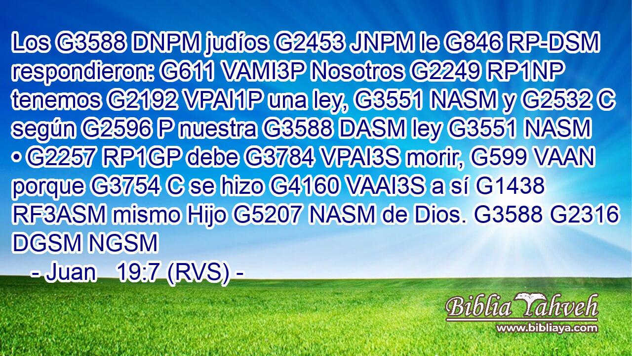 Los G3588 DNPM judíos G2453 JNPM le G846 RP-DSM respondieron: G611 VAMI3P Nosotros G2249 RP1NP tenemos G2192 VPAI1P una ley, G3551 NASM y G2532 C según G2596 P nuestra G3588 DASM ley G3551 NASM • G2257 RP1GP debe G3784 VPAI3S morir, G599 VAAN porque G3754 C se hizo G4160 VAAI3S a sí G1438 RF3ASM mismo Hijo G5207 NASM de Dios. G3588 G2316 DGSM NGSM 