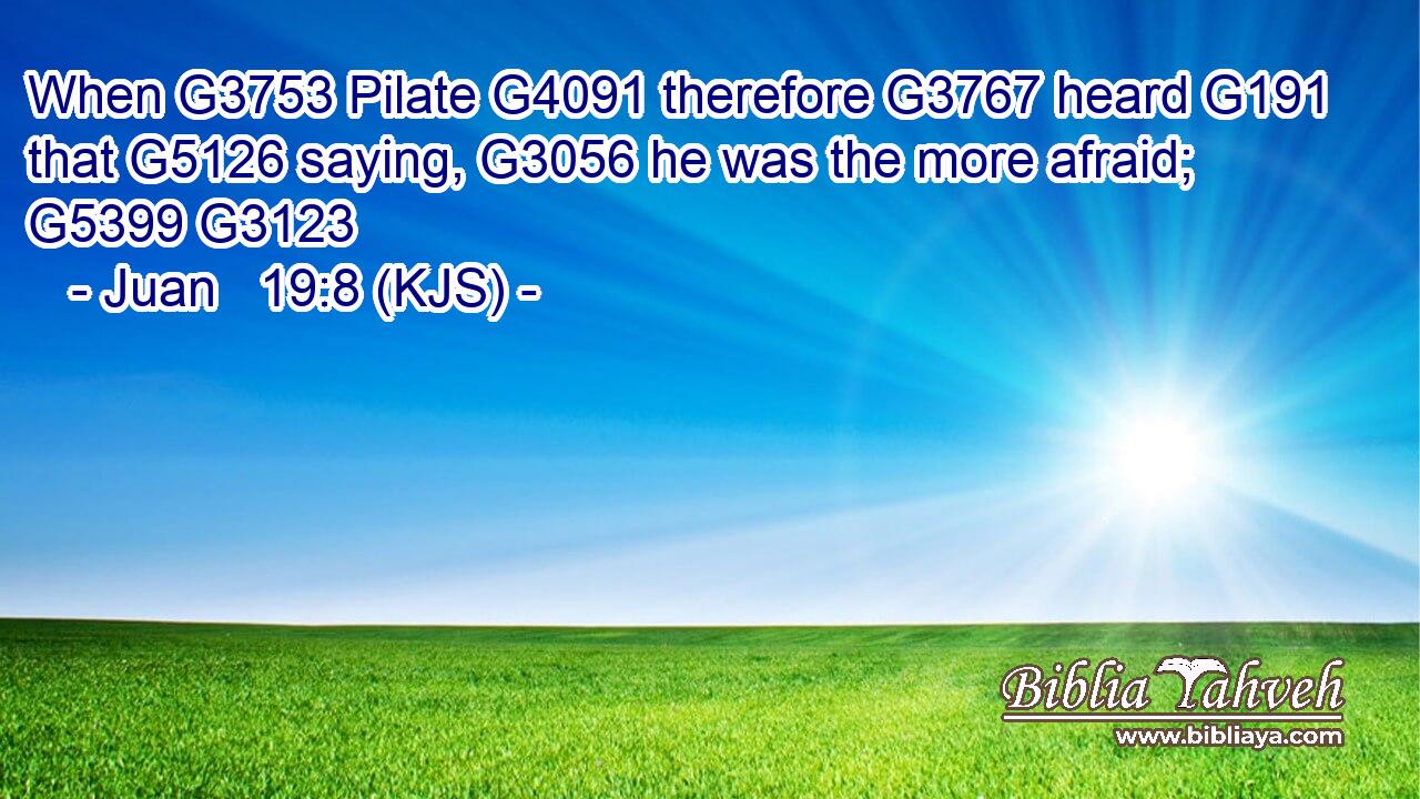 When G3753 Pilate G4091 therefore G3767 heard G191 that G5126 saying, G3056 he was the more afraid; G5399 G3123