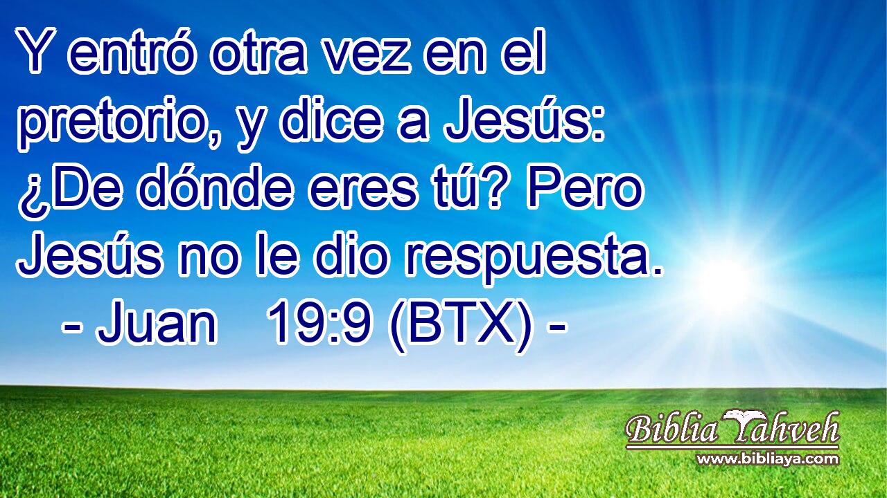 Y entró otra vez en el pretorio, y dice a Jesús: ¿De dónde eres tú? Pero Jesús no le dio respuesta.