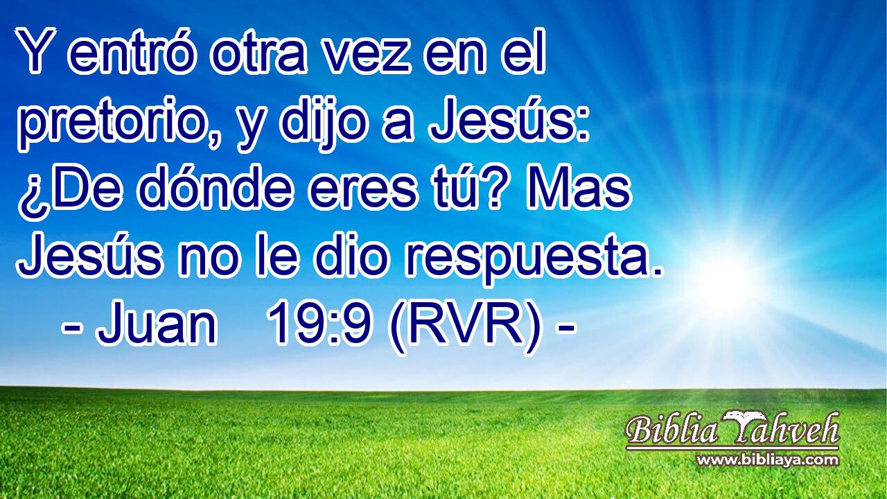Y entró otra vez en el pretorio, y dijo a Jesús: ¿De dónde eres tú? Mas Jesús no le dio respuesta.