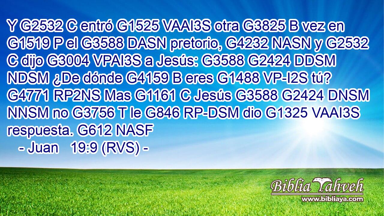 Y G2532 C entró G1525 VAAI3S otra G3825 B vez en G1519 P el G3588 DASN pretorio, G4232 NASN y G2532 C dijo G3004 VPAI3S a Jesús: G3588 G2424 DDSM NDSM ¿De dónde G4159 B eres G1488 VP-I2S tú? G4771 RP2NS Mas G1161 C Jesús G3588 G2424 DNSM NNSM no G3756 T le G846 RP-DSM dio G1325 VAAI3S respuesta. G612 NASF 