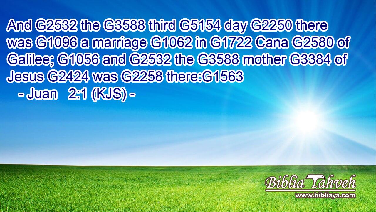 And G2532 the G3588 third G5154 day G2250 there was G1096 a marriage G1062 in G1722 Cana G2580 of Galilee; G1056 and G2532 the G3588 mother G3384 of Jesus G2424 was G2258 there:G1563