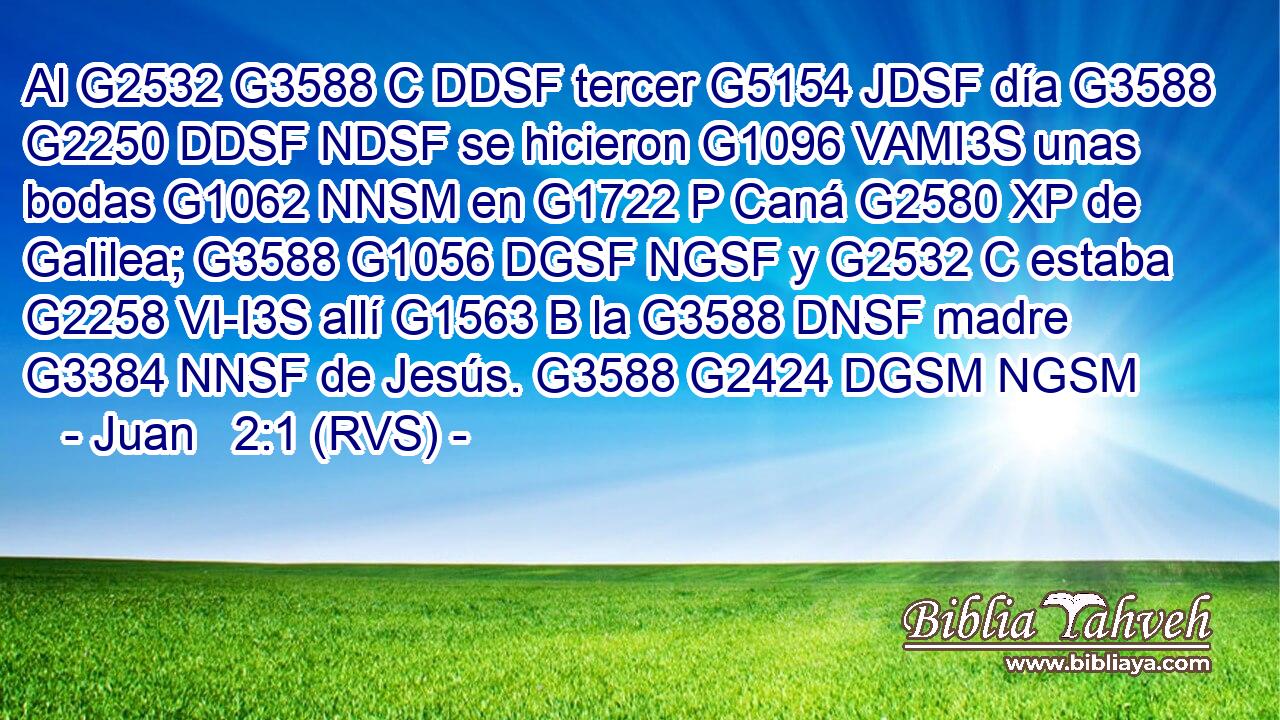 Al G2532 G3588 C DDSF tercer G5154 JDSF día G3588 G2250 DDSF NDSF se hicieron G1096 VAMI3S unas bodas G1062 NNSM en G1722 P Caná G2580 XP de Galilea; G3588 G1056 DGSF NGSF y G2532 C estaba G2258 VI-I3S allí G1563 B la G3588 DNSF madre G3384 NNSF de Jesús. G3588 G2424 DGSM NGSM 