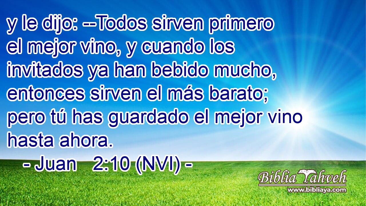  y le dijo: --Todos sirven primero el mejor vino, y cuando los invitados ya han bebido mucho, entonces sirven el más barato; pero tú has guardado el mejor vino hasta ahora. 