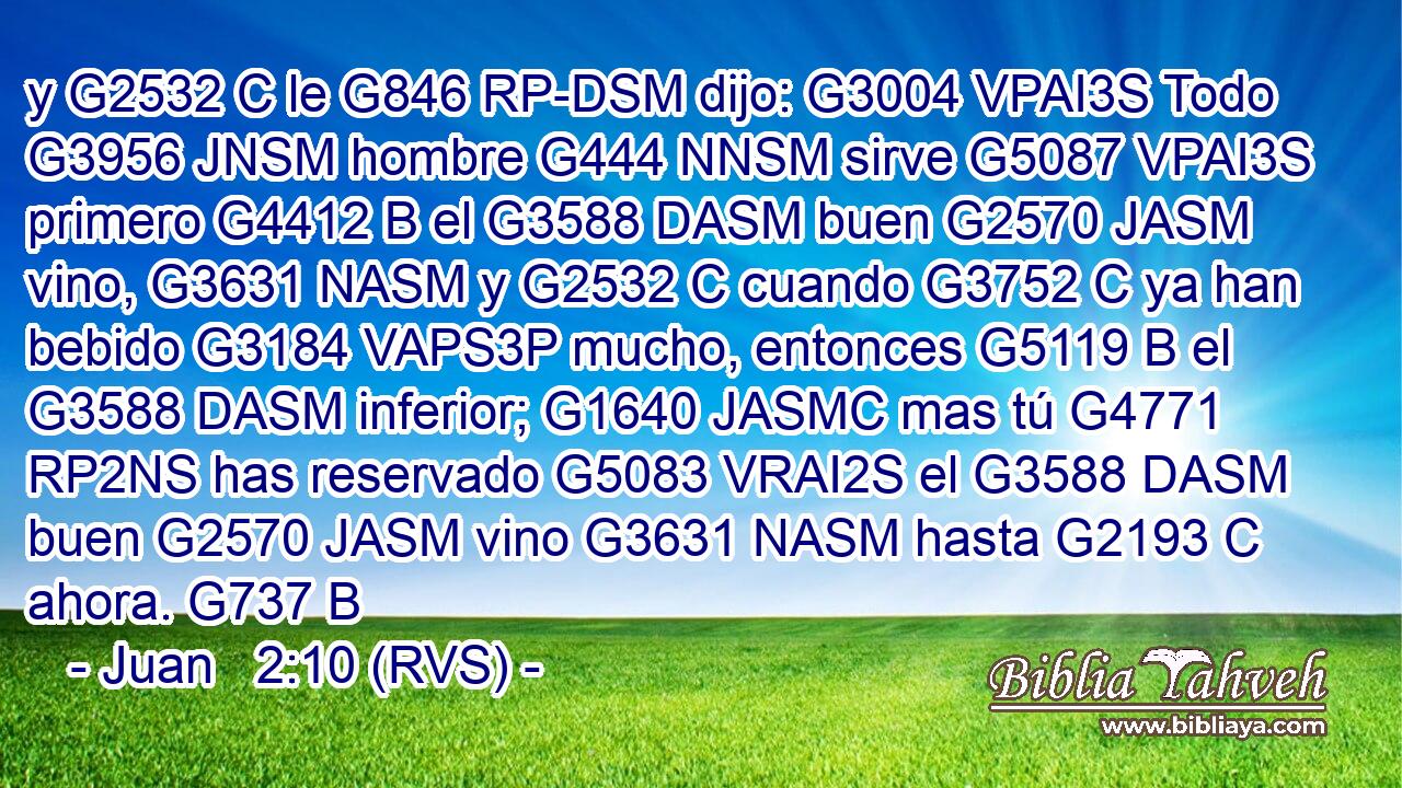y G2532 C le G846 RP-DSM dijo: G3004 VPAI3S Todo G3956 JNSM hombre G444 NNSM sirve G5087 VPAI3S primero G4412 B el G3588 DASM buen G2570 JASM vino, G3631 NASM y G2532 C cuando G3752 C ya han bebido G3184 VAPS3P mucho, entonces G5119 B el G3588 DASM inferior; G1640 JASMC mas tú G4771 RP2NS has reservado G5083 VRAI2S el G3588 DASM buen G2570 JASM vino G3631 NASM hasta G2193 C ahora. G737 B 