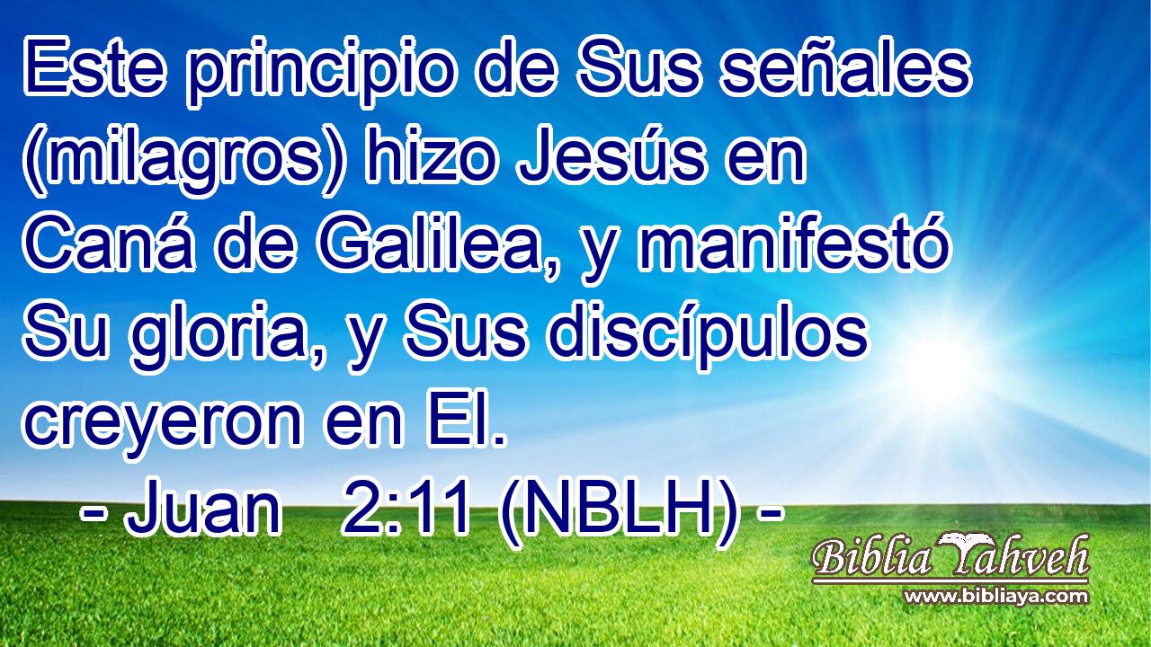  Este principio de Sus señales (milagros) hizo Jesús en Caná de Galilea, y manifestó Su gloria, y Sus discípulos creyeron en El. 