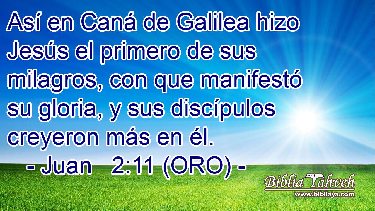  Así en Caná de Galilea hizo Jesús el primero de sus milagros, con que manifestó su gloria, y sus discípulos creyeron más en él. 