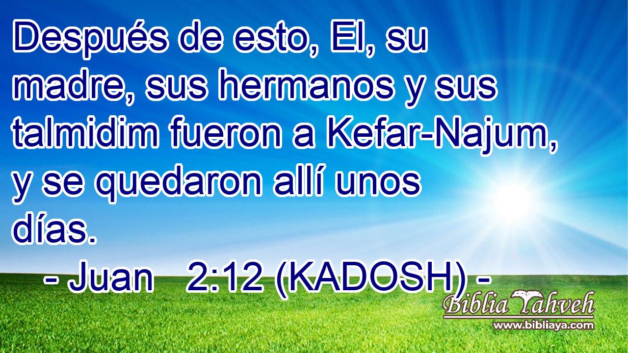  Después de esto, El, su madre, sus hermanos y sus talmidim fueron a Kefar-Najum, y se quedaron allí unos días. 