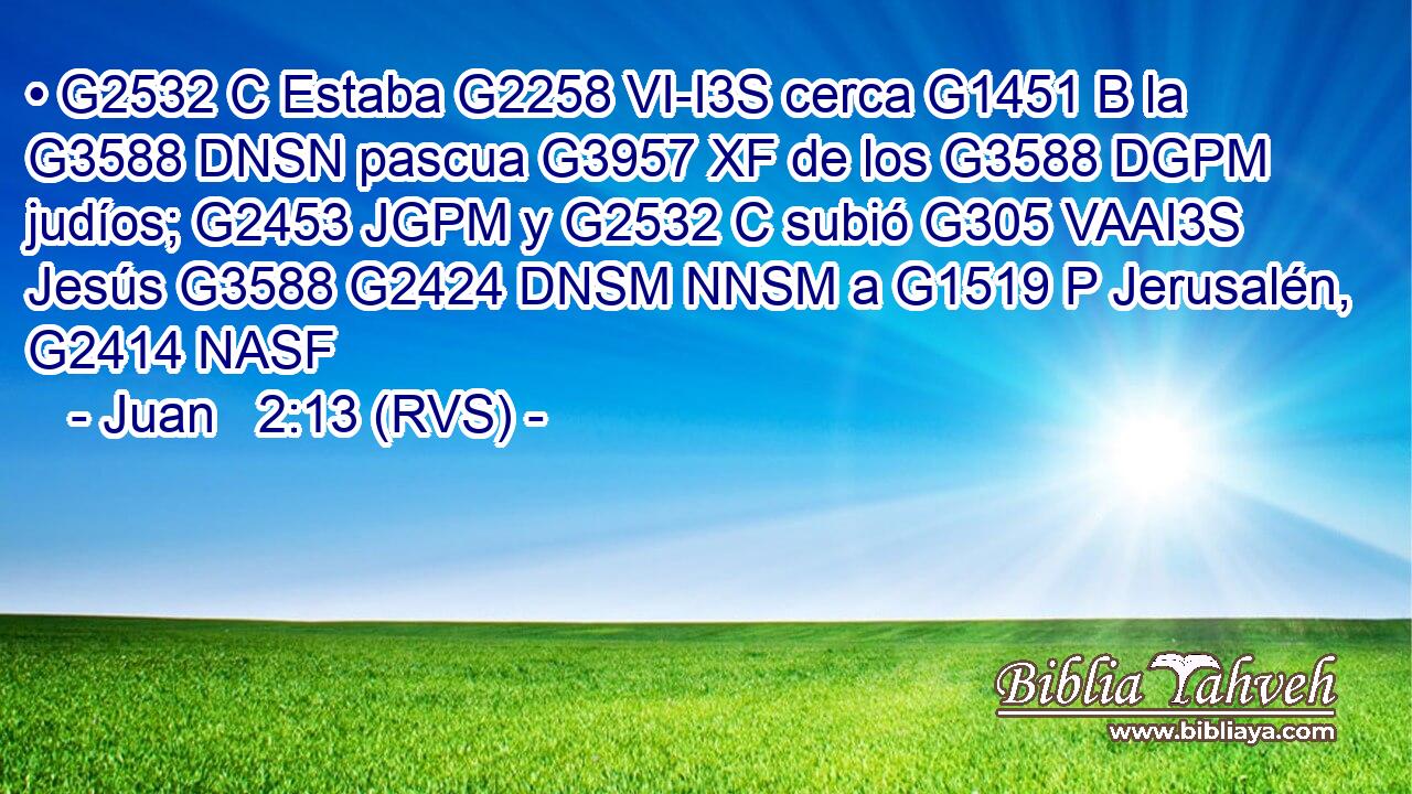 • G2532 C Estaba G2258 VI-I3S cerca G1451 B la G3588 DNSN pascua G3957 XF de los G3588 DGPM judíos; G2453 JGPM y G2532 C subió G305 VAAI3S Jesús G3588 G2424 DNSM NNSM a G1519 P Jerusalén, G2414 NASF 