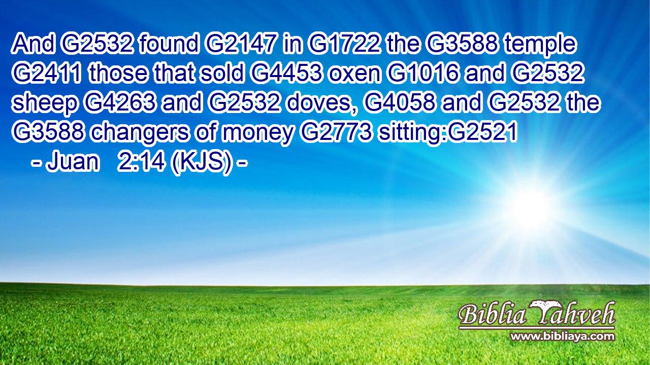 And G2532 found G2147 in G1722 the G3588 temple G2411 those that sold G4453 oxen G1016 and G2532 sheep G4263 and G2532 doves, G4058 and G2532 the G3588 changers of money G2773 sitting:G2521
