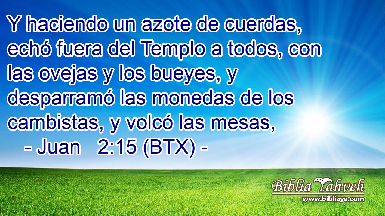 Y haciendo un azote de cuerdas, echó fuera del Templo a todos, con las ovejas y los bueyes, y desparramó las monedas de los cambistas, y volcó las mesas,