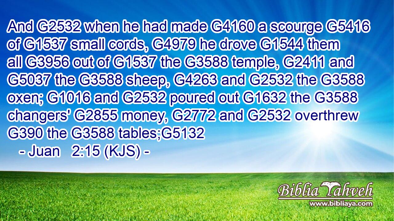And G2532 when he had made G4160 a scourge G5416 of G1537 small cords, G4979 he drove G1544 them all G3956 out of G1537 the G3588 temple, G2411 and G5037 the G3588 sheep, G4263 and G2532 the G3588 oxen; G1016 and G2532 poured out G1632 the G3588 changers' G2855 money, G2772 and G2532 overthrew G390 the G3588 tables;G5132