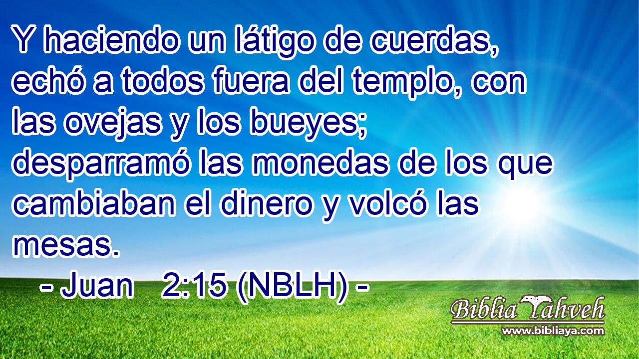  Y haciendo un látigo de cuerdas, echó a todos fuera del templo, con las ovejas y los bueyes; desparramó las monedas de los que cambiaban el dinero y volcó las mesas. 