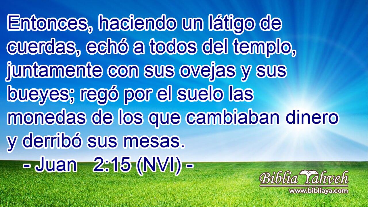  Entonces, haciendo un látigo de cuerdas, echó a todos del templo, juntamente con sus ovejas y sus bueyes; regó por el suelo las monedas de los que cambiaban dinero y derribó sus mesas. 