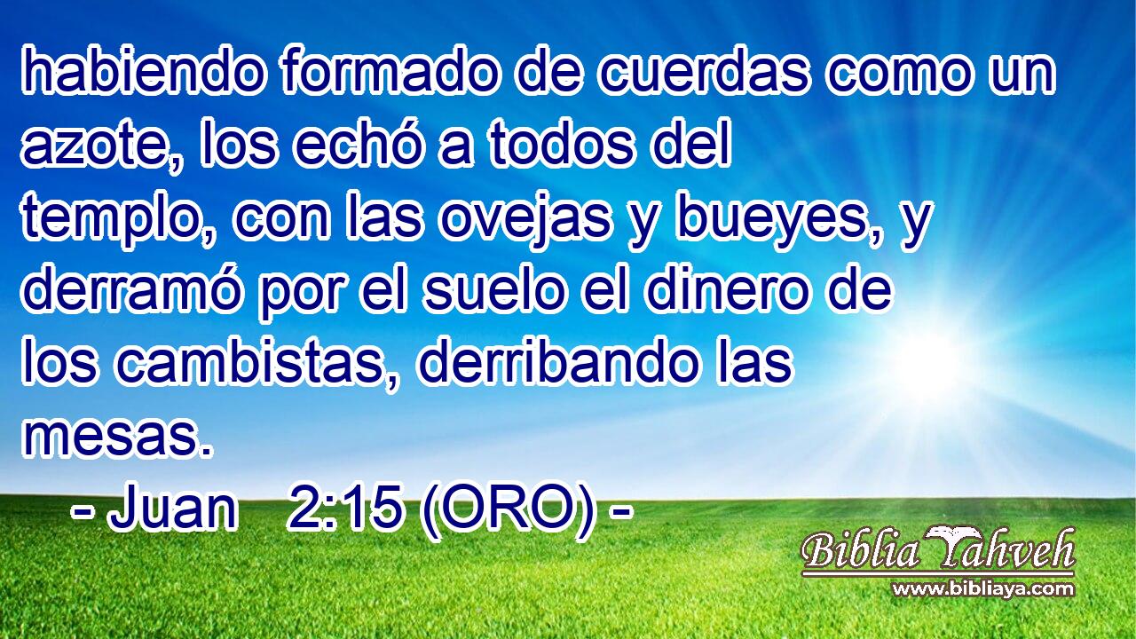 habiendo formado de cuerdas como un azote, los echó a todos del templo, con las ovejas y bueyes, y derramó por el suelo el dinero de los cambistas, derribando las mesas. 