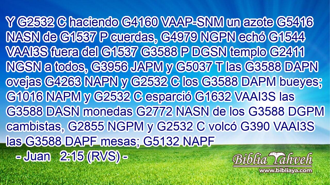 Y G2532 C haciendo G4160 VAAP-SNM un azote G5416 NASN de G1537 P cuerdas, G4979 NGPN echó G1544 VAAI3S fuera del G1537 G3588 P DGSN templo G2411 NGSN a todos, G3956 JAPM y G5037 T las G3588 DAPN ovejas G4263 NAPN y G2532 C los G3588 DAPM bueyes; G1016 NAPM y G2532 C esparció G1632 VAAI3S las G3588 DASN monedas G2772 NASN de los G3588 DGPM cambistas, G2855 NGPM y G2532 C volcó G390 VAAI3S las G3588 DAPF mesas; G5132 NAPF 