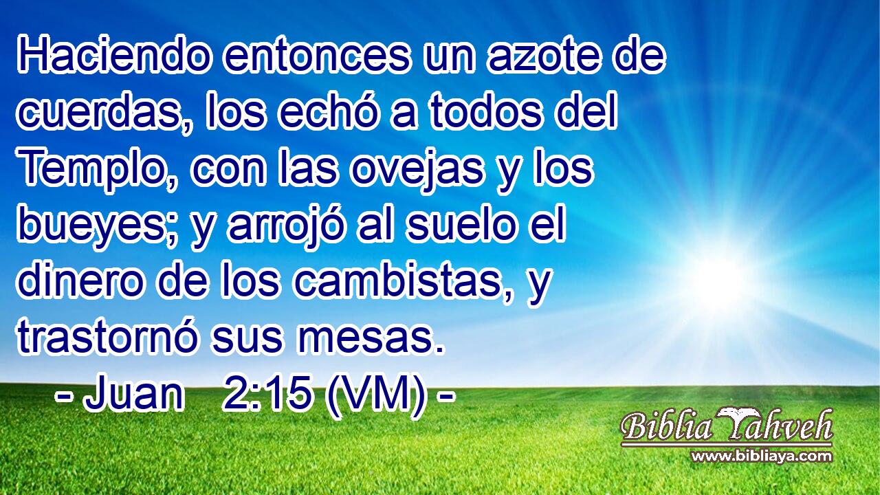  Haciendo entonces un azote de cuerdas, los echó a todos del Templo, con las ovejas y los bueyes; y arrojó al suelo el dinero de los cambistas, y trastornó sus mesas. 