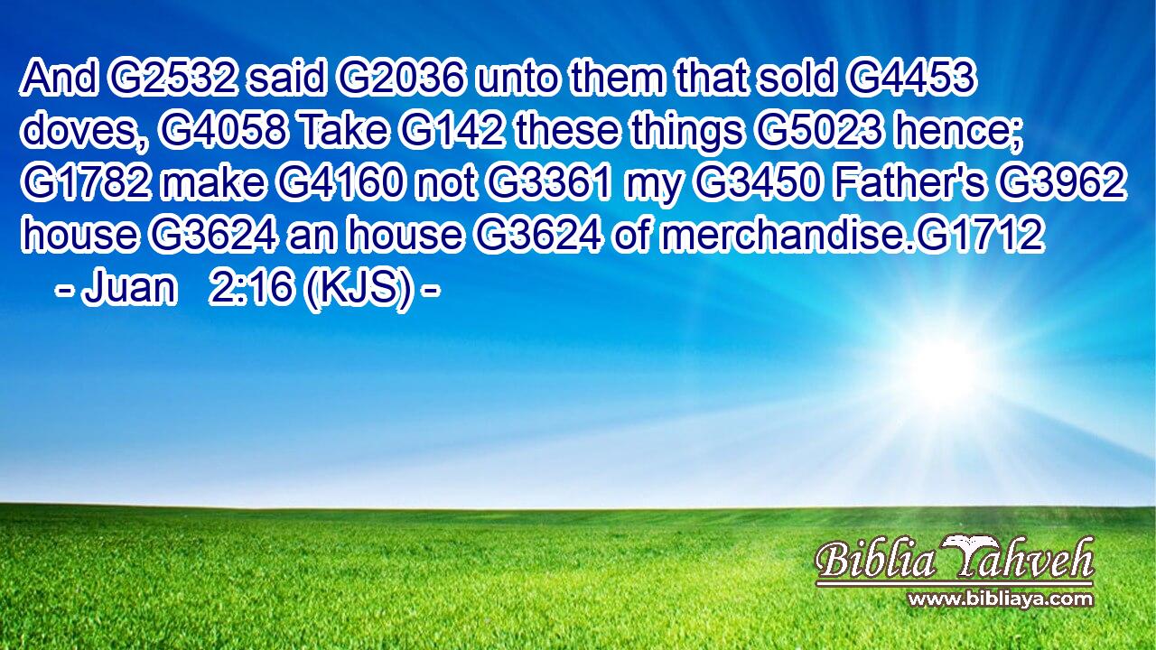 And G2532 said G2036 unto them that sold G4453 doves, G4058 Take G142 these things G5023 hence; G1782 make G4160 not G3361 my G3450 Father's G3962 house G3624 an house G3624 of merchandise.G1712