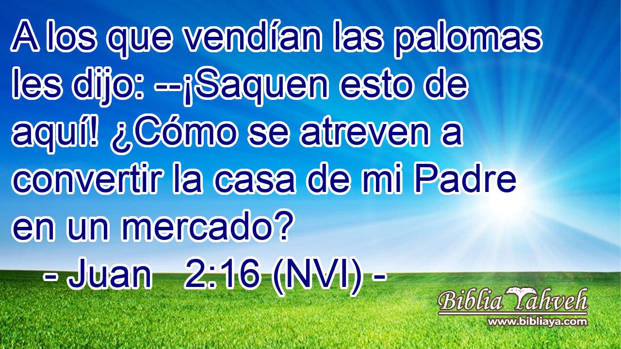  A los que vendían las palomas les dijo: --¡Saquen esto de aquí! ¿Cómo se atreven a convertir la casa de mi Padre en un mercado? 