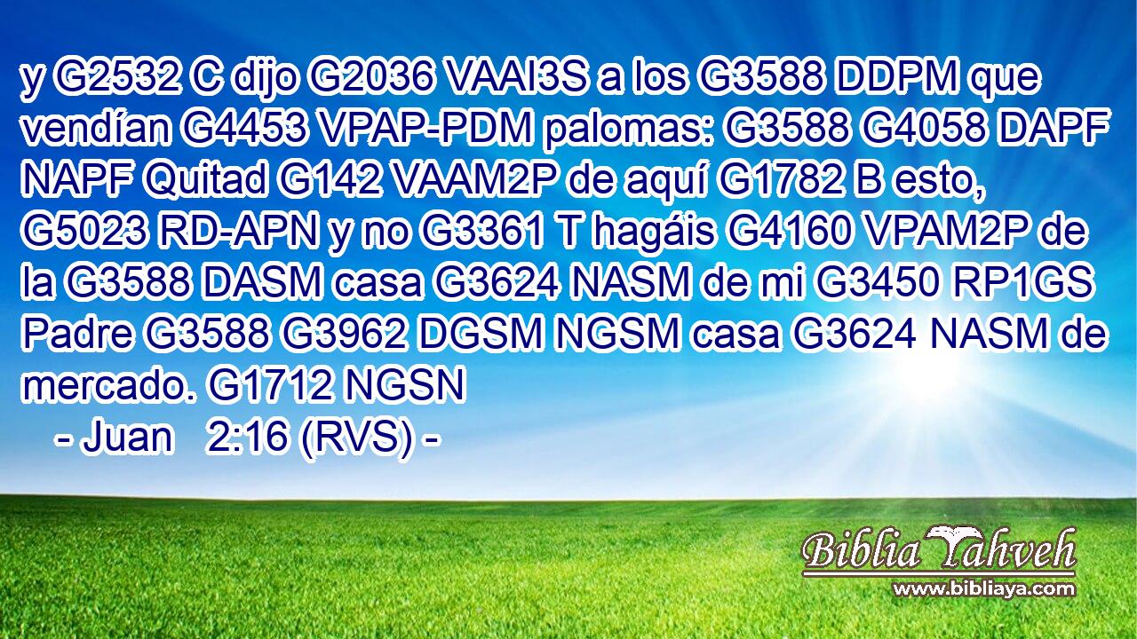 y G2532 C dijo G2036 VAAI3S a los G3588 DDPM que vendían G4453 VPAP-PDM palomas: G3588 G4058 DAPF NAPF Quitad G142 VAAM2P de aquí G1782 B esto, G5023 RD-APN y no G3361 T hagáis G4160 VPAM2P de la G3588 DASM casa G3624 NASM de mi G3450 RP1GS Padre G3588 G3962 DGSM NGSM casa G3624 NASM de mercado. G1712 NGSN 