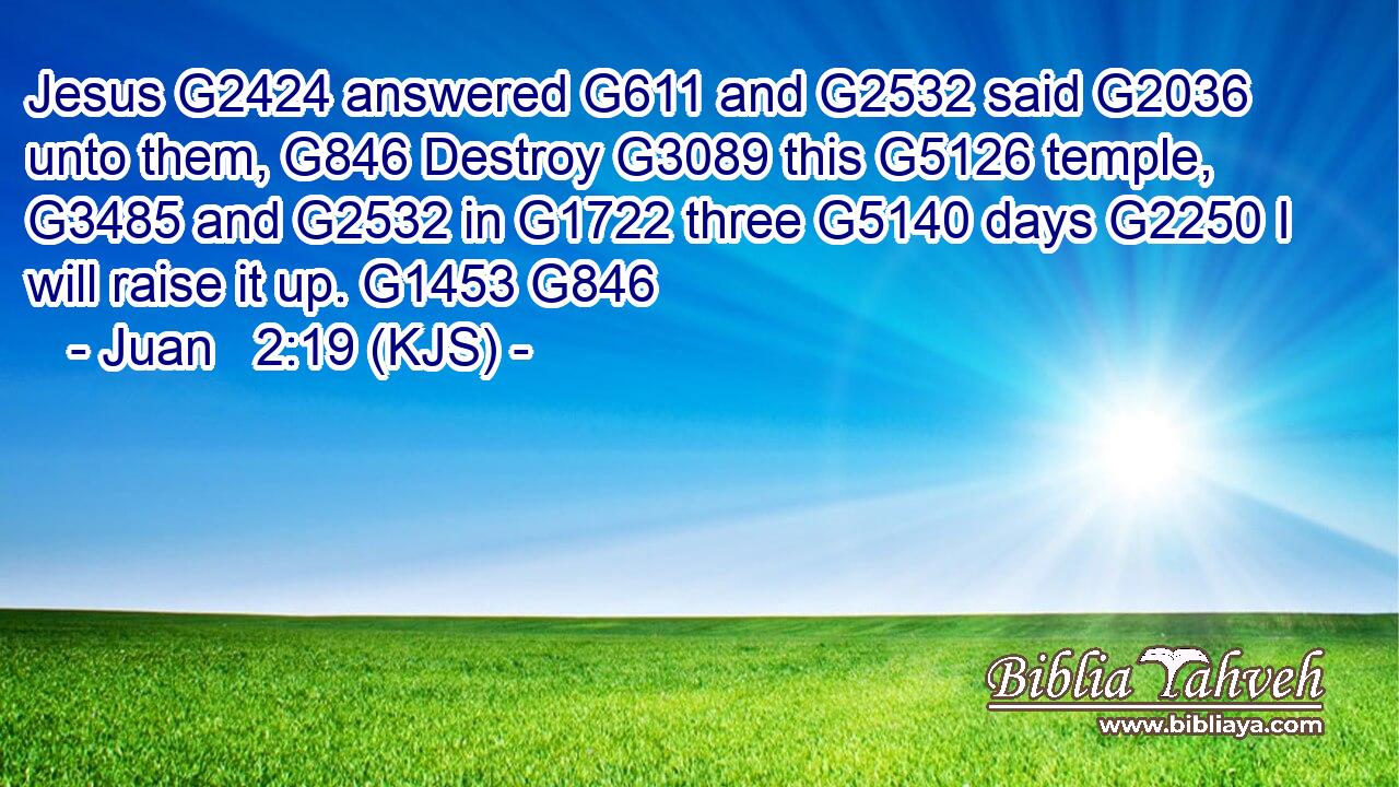 Jesus G2424 answered G611 and G2532 said G2036 unto them, G846 Destroy G3089 this G5126 temple, G3485 and G2532 in G1722 three G5140 days G2250 I will raise it up. G1453 G846